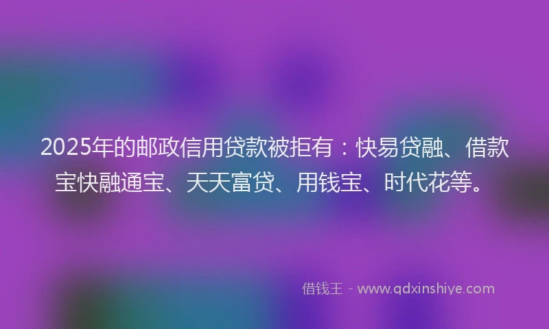 2025年的邮政信用贷款被拒有：快易贷融、借款宝快融通宝、天天富贷、用钱宝、时代花等。