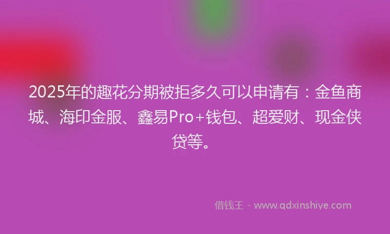 2025年的趣花分期被拒多久可以申请有：金鱼商城、海印金服、鑫易Pro+钱包、超爱财、现金侠贷等。