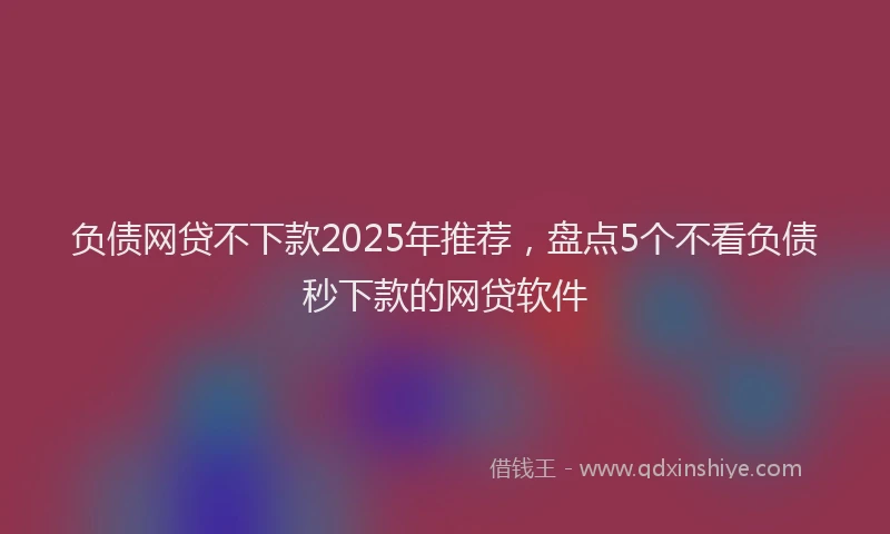 负债网贷不下款2025年推荐，盘点5个不看负债秒下款的网贷软件