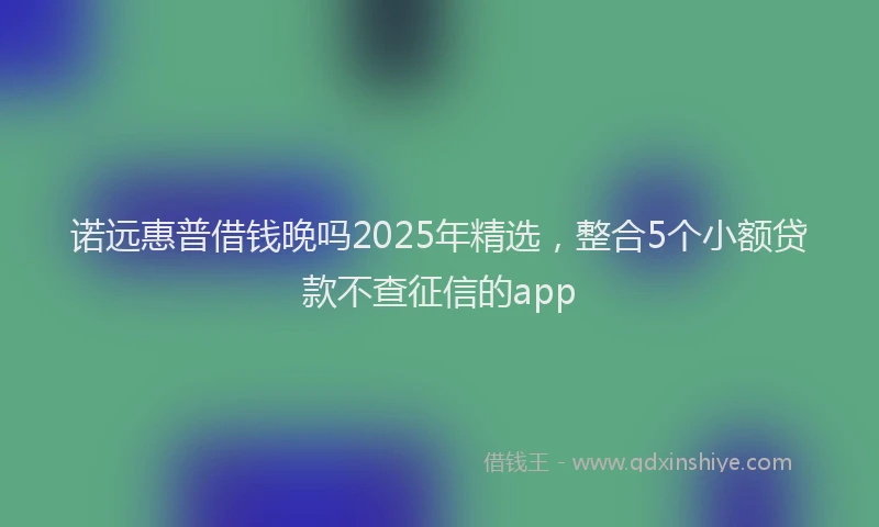 诺远惠普借钱晚吗2025年精选，整合5个小额贷款不查征信的app