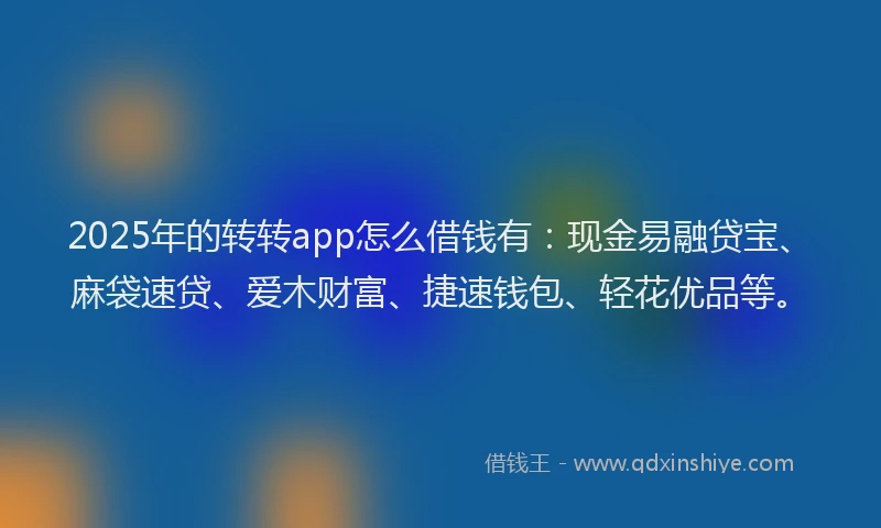 2025年的转转app怎么借钱有：现金易融贷宝、麻袋速贷、爱木财富、捷速钱包、轻花优品等。