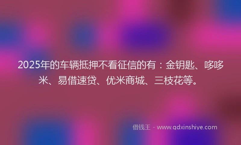 2025年的车辆抵押不看征信的有：金钥匙、哆哆米、易借速贷、优米商城、三枝花等。