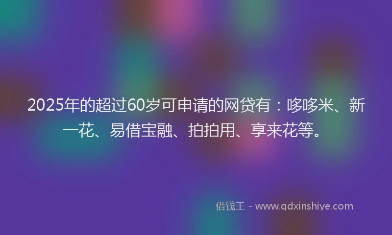 2025年的超过60岁可申请的网贷有：哆哆米、新一花、易借宝融、拍拍用、享来花等。