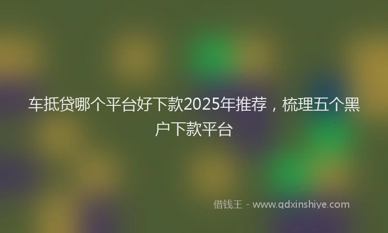 车抵贷哪个平台好下款2025年推荐，梳理五个黑户下款平台