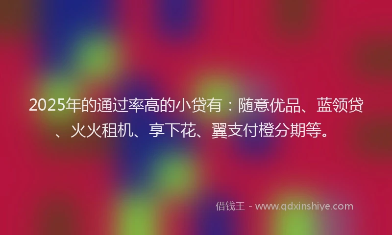 2025年的通过率高的小贷有：随意优品、蓝领贷、火火租机、享下花、翼支付橙分期等。