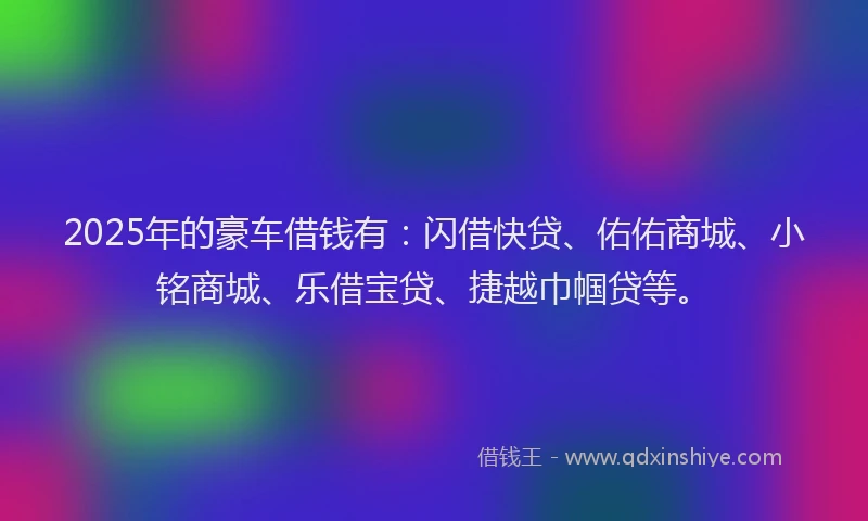 2025年的豪车借钱有：闪借快贷、佑佑商城、小铭商城、乐借宝贷、捷越巾帼贷等。
