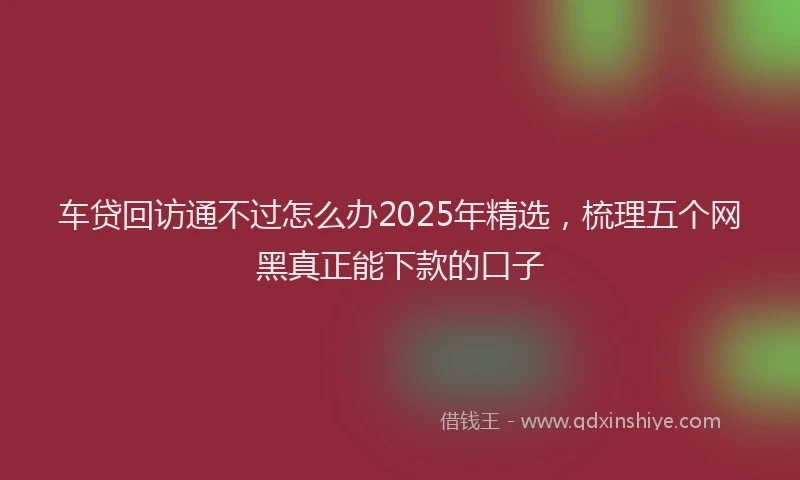 车贷回访通不过怎么办2025年精选，梳理五个网黑真正能下款的口子