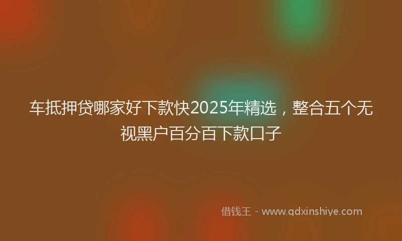 车抵押贷哪家好下款快2025年精选，整合五个无视黑户百分百下款口子