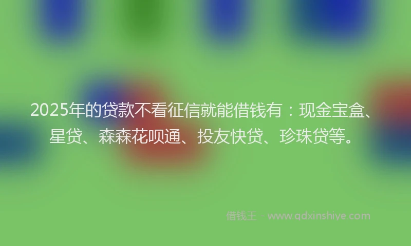 2025年的贷款不看征信就能借钱有：现金宝盒、星贷、森森花呗通、投友快贷、珍珠贷等。