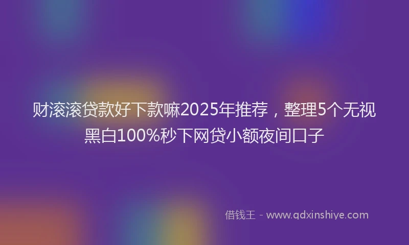 财滚滚贷款好下款嘛2025年推荐，整理5个无视黑白100%秒下网贷小额夜间口子