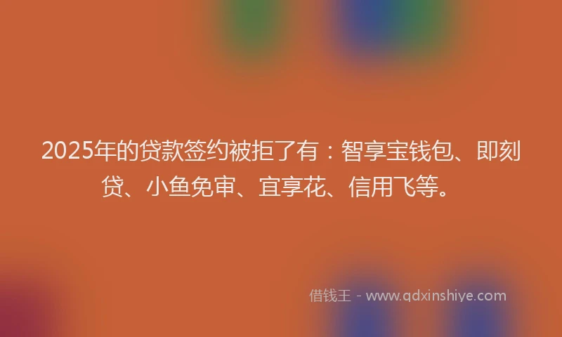 2025年的贷款签约被拒了有：智享宝钱包、即刻贷、小鱼免审、宜享花、信用飞等。