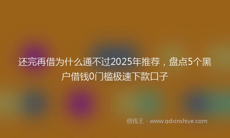 还完再借为什么通不过2025年推荐，盘点5个黑户借钱0门槛极速下款口子