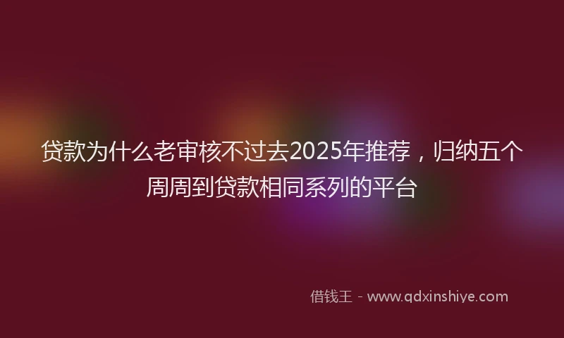 贷款为什么老审核不过去2025年推荐，归纳五个周周到贷款相同系列的平台