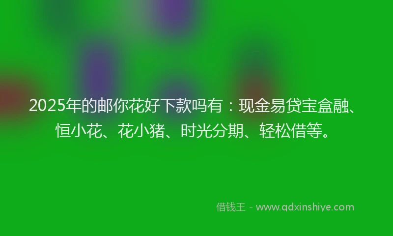 2025年的邮你花好下款吗有：现金易贷宝盒融、恒小花、花小猪、时光分期、轻松借等。
