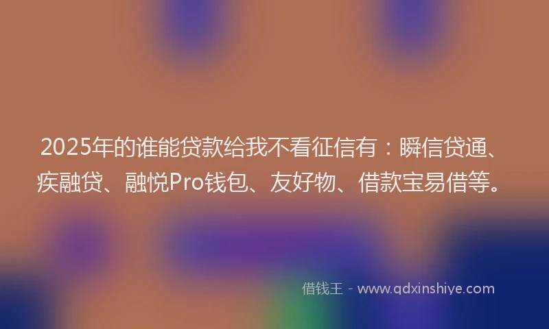 2025年的谁能贷款给我不看征信有：瞬信贷通、疾融贷、融悦Pro钱包、友好物、借款宝易借等。