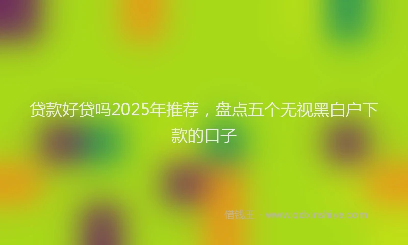 贷款好贷吗2025年推荐，盘点五个无视黑白户下款的口子