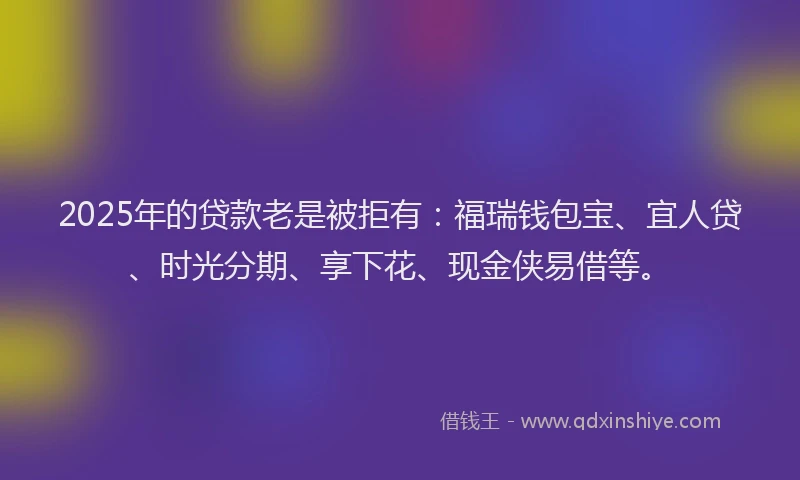 2025年的贷款老是被拒有：福瑞钱包宝、宜人贷、时光分期、享下花、现金侠易借等。