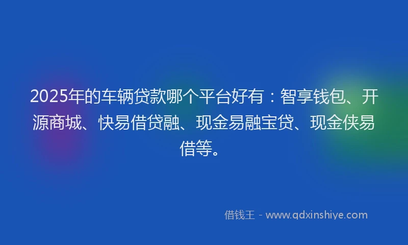 2025年的车辆贷款哪个平台好有：智享钱包、开源商城、快易借贷融、现金易融宝贷、现金侠易借等。