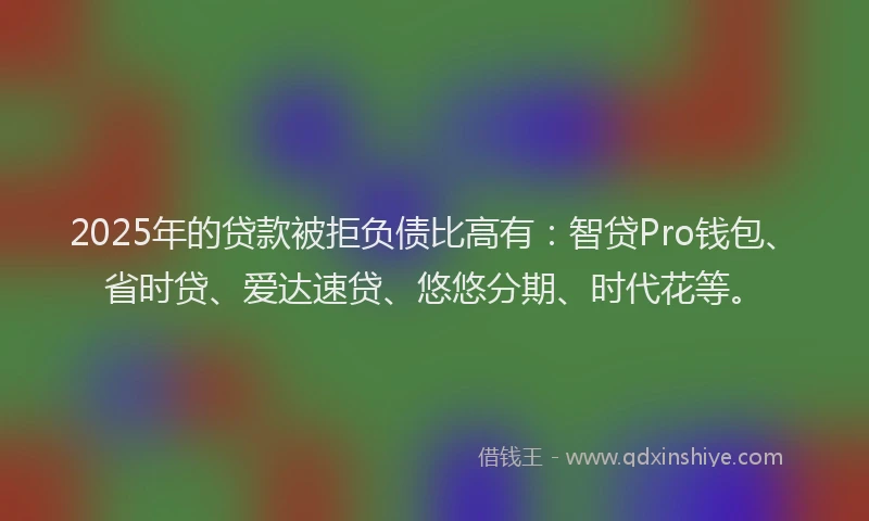 2025年的贷款被拒负债比高有：智贷Pro钱包、省时贷、爱达速贷、悠悠分期、时代花等。