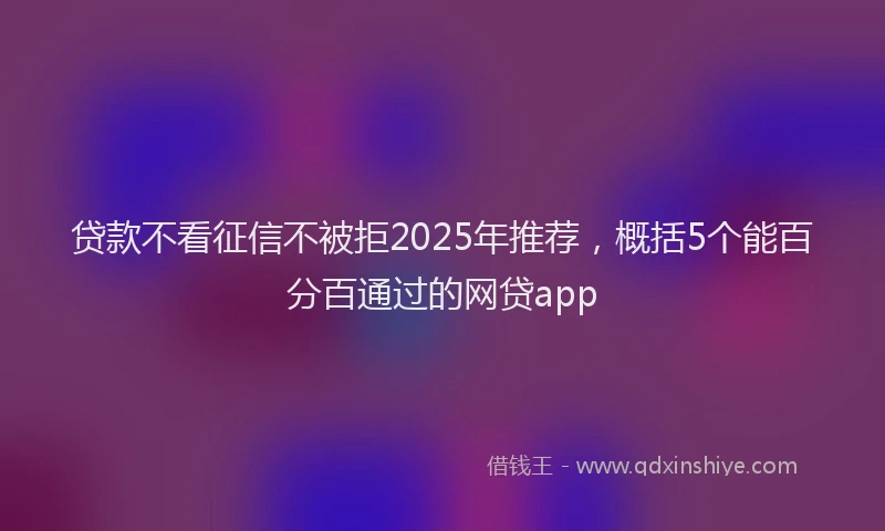 贷款不看征信不被拒2025年推荐，概括5个能百分百通过的网贷app