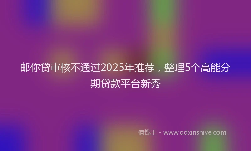 邮你贷审核不通过2025年推荐，整理5个高能分期贷款平台新秀