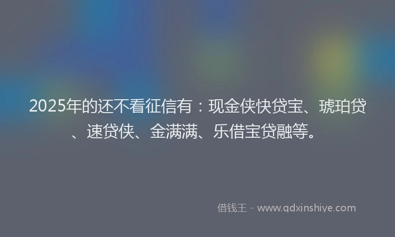 2025年的还不看征信有：现金侠快贷宝、琥珀贷、速贷侠、金满满、乐借宝贷融等。