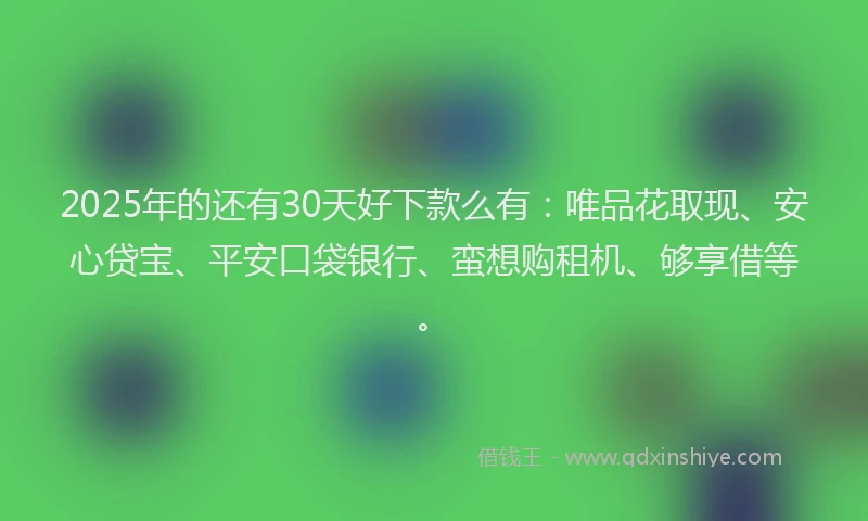 2025年的还有30天好下款么有：唯品花取现、安心贷宝、平安口袋银行、蛮想购租机、够享借等。