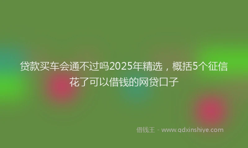 贷款买车会通不过吗2025年精选，概括5个征信花了可以借钱的网贷口子