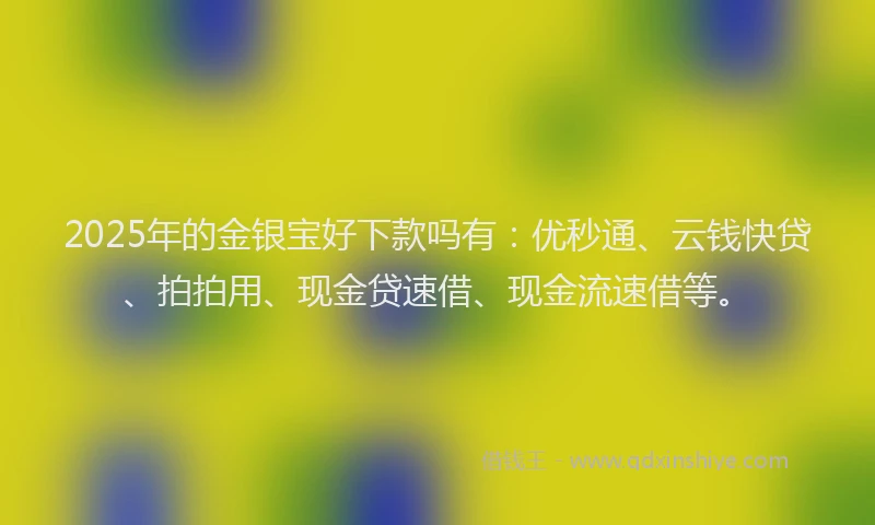 2025年的金银宝好下款吗有：优秒通、云钱快贷、拍拍用、现金贷速借、现金流速借等。
