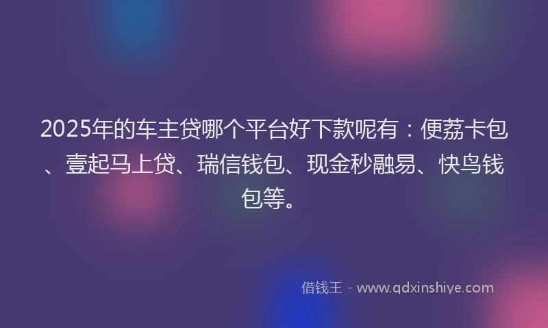2025年的车主贷哪个平台好下款呢有：便荔卡包、壹起马上贷、瑞信钱包、现金秒融易、快鸟钱包等。
