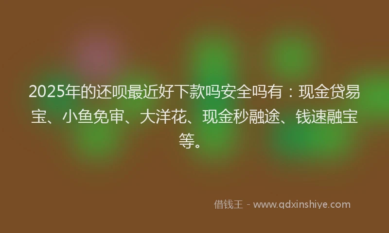 2025年的还呗最近好下款吗安全吗有：现金贷易宝、小鱼免审、大洋花、现金秒融途、钱速融宝等。