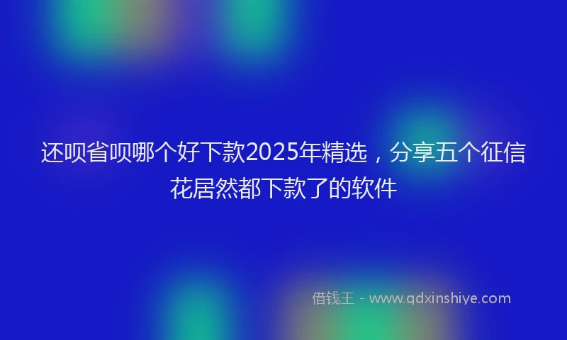 还呗省呗哪个好下款2025年精选，分享五个征信花居然都下款了的软件