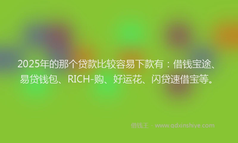 2025年的那个贷款比较容易下款有：借钱宝途、易贷钱包、RICH-购、好运花、闪贷速借宝等。