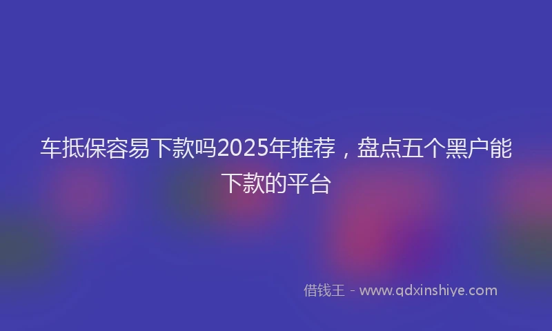 车抵保容易下款吗2025年推荐，盘点五个黑户能下款的平台
