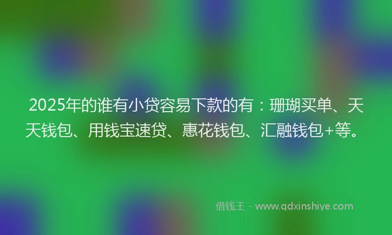 2025年的谁有小贷容易下款的有：珊瑚买单、天天钱包、用钱宝速贷、惠花钱包、汇融钱包+等。