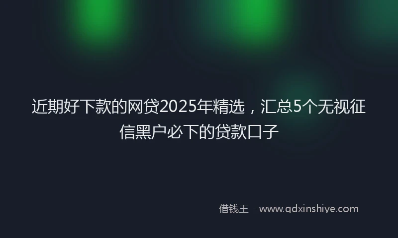 近期好下款的网贷2025年精选，汇总5个无视征信黑户必下的贷款口子