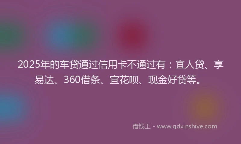 2025年的车贷通过信用卡不通过有：宜人贷、享易达、360借条、宜花呗、现金好贷等。