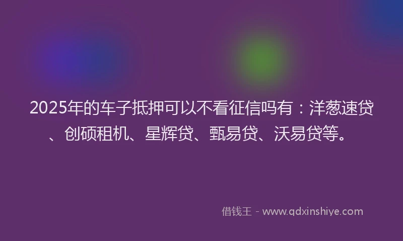 2025年的车子抵押可以不看征信吗有：洋葱速贷、创硕租机、星辉贷、甄易贷、沃易贷等。