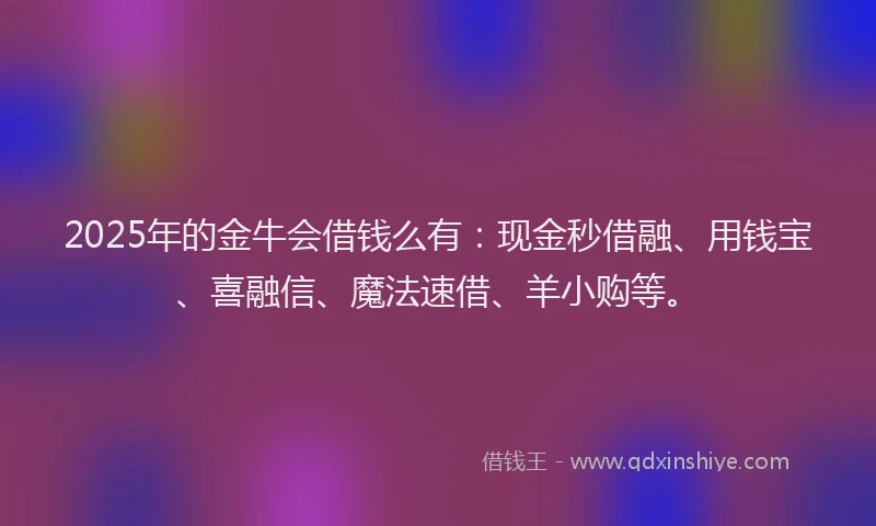 2025年的金牛会借钱么有：现金秒借融、用钱宝、喜融信、魔法速借、羊小购等。