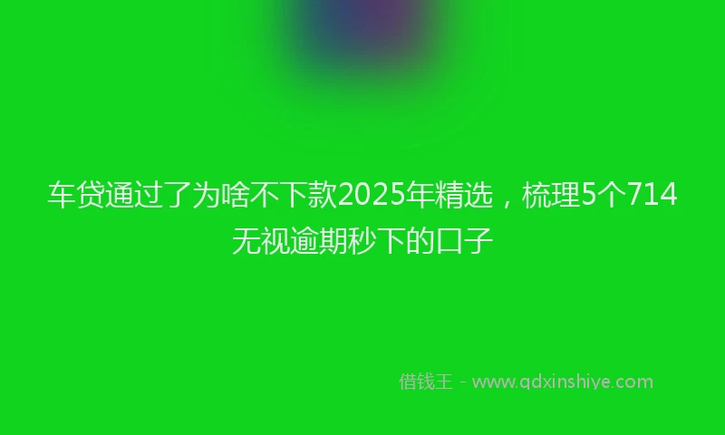 车贷通过了为啥不下款2025年精选，梳理5个714无视逾期秒下的口子