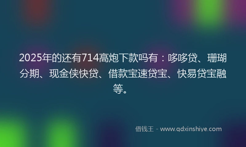 2025年的还有714高炮下款吗有：哆哆贷、珊瑚分期、现金侠快贷、借款宝速贷宝、快易贷宝融等。