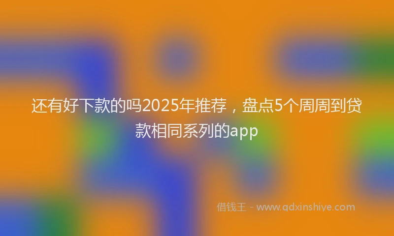 还有好下款的吗2025年推荐，盘点5个周周到贷款相同系列的app