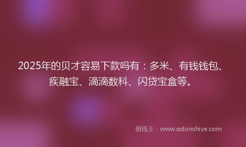 2025年的贝才容易下款吗有：多米、有钱钱包、疾融宝、滴滴数科、闪贷宝盒等。