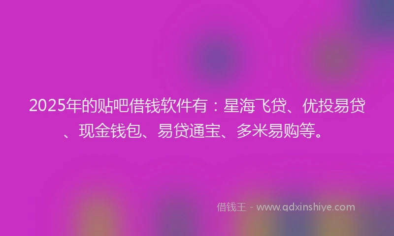 2025年的贴吧借钱软件有：星海飞贷、优投易贷、现金钱包、易贷通宝、多米易购等。
