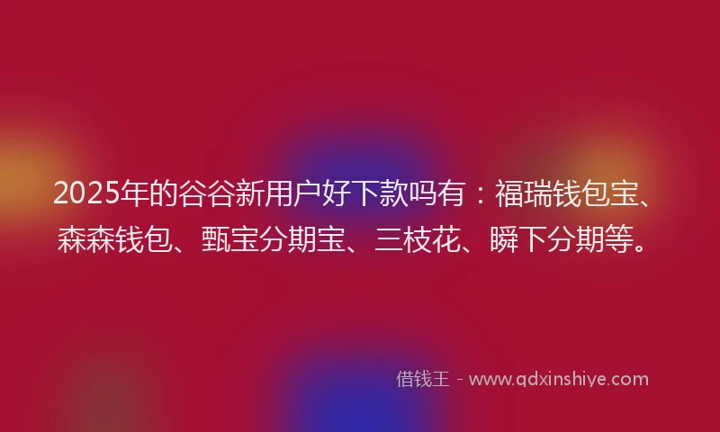 2025年的谷谷新用户好下款吗有：福瑞钱包宝、森森钱包、甄宝分期宝、三枝花、瞬下分期等。