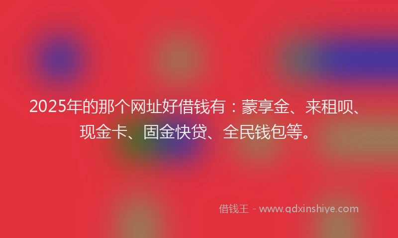2025年的那个网址好借钱有：蒙享金、来租呗、现金卡、固金快贷、全民钱包等。