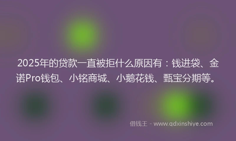 2025年的贷款一直被拒什么原因有：钱进袋、金诺Pro钱包、小铭商城、小鹅花钱、甄宝分期等。