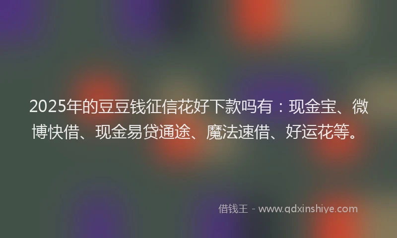 2025年的豆豆钱征信花好下款吗有：现金宝、微博快借、现金易贷通途、魔法速借、好运花等。