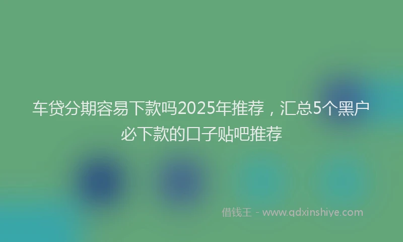 车贷分期容易下款吗2025年推荐，汇总5个黑户必下款的口子贴吧推荐
