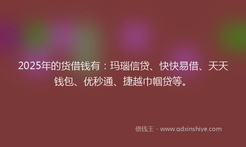 2025年的货借钱有：玛瑙信贷、快快易借、天天钱包、优秒通、捷越巾帼贷等。